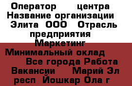 Оператор Call-центра › Название организации ­ Элита, ООО › Отрасль предприятия ­ Маркетинг › Минимальный оклад ­ 24 000 - Все города Работа » Вакансии   . Марий Эл респ.,Йошкар-Ола г.